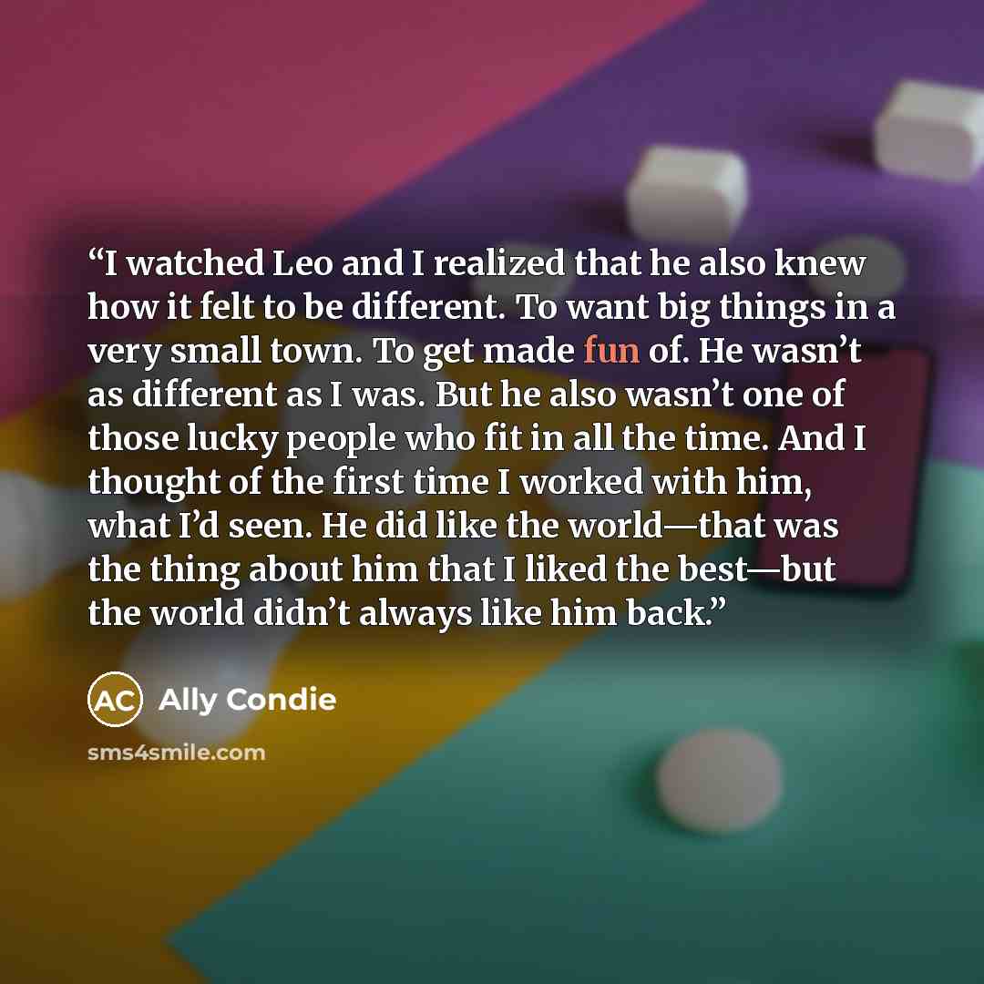 “I watched Leo and I realized that he also knew how it felt to be different. To want big things in a very small town. To get made fun of. He wasn’t as different as I was. But he also wasn’t one of those lucky people who fit in all the time. And I thought of the first time I worked with him, what…” quote by Ally Condie