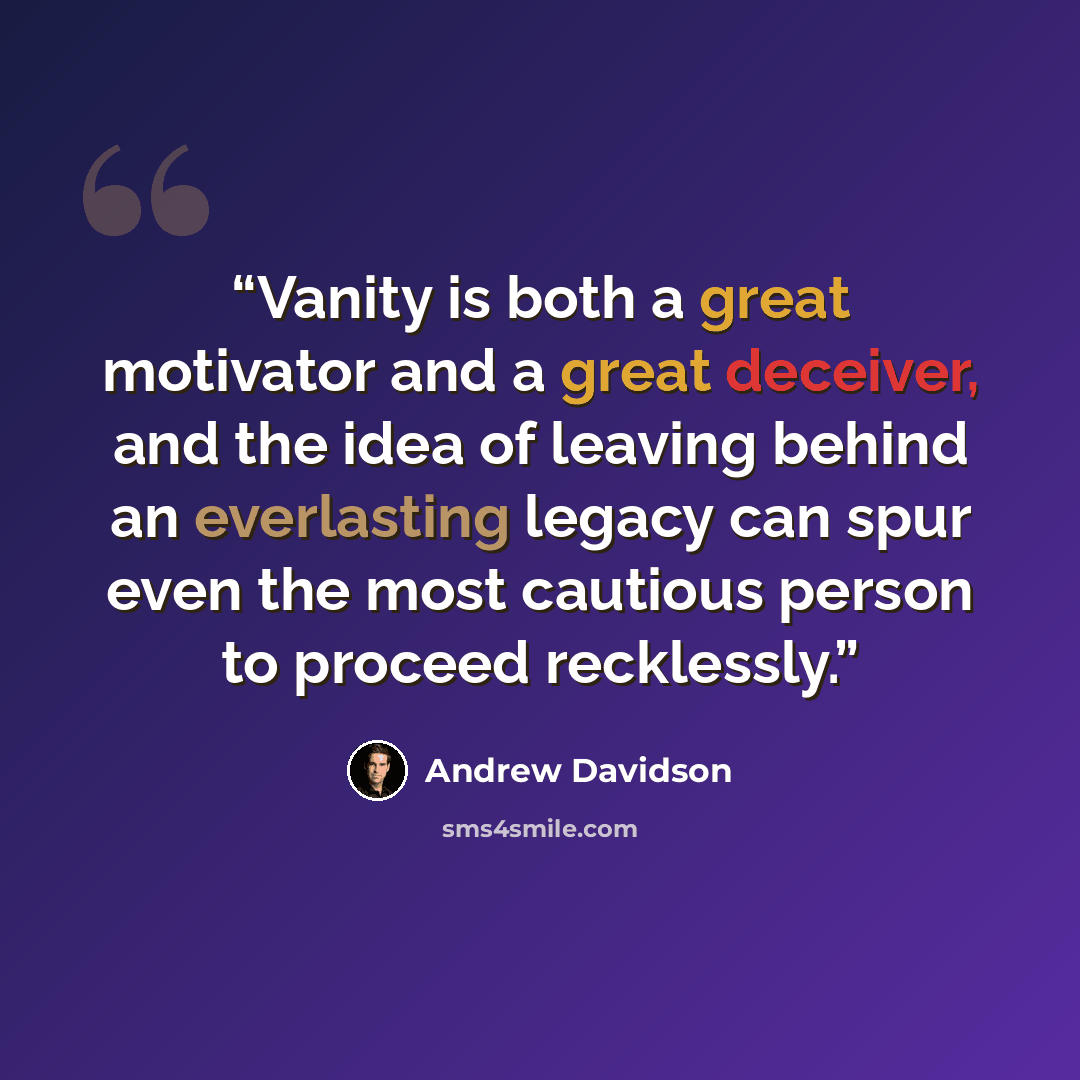 “Vanity is both a great motivator and a great deceiver, and the idea of leaving behind an everlasting legacy can spur even the most cautious person to proceed recklessly.” quote by Andrew Davidson