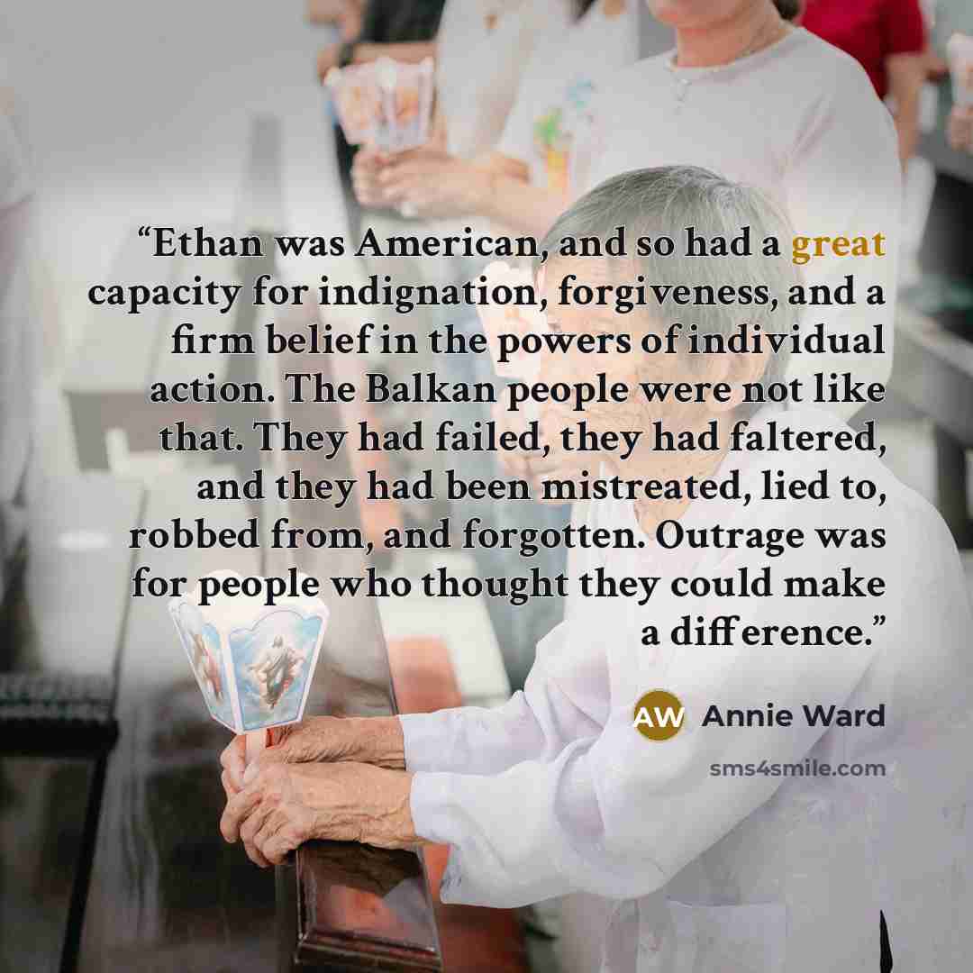 “Ethan was American, and so had a great capacity for indignation, forgiveness, and a firm belief in the powers of individual action. The Balkan people were not like that. They had failed, they had faltered, and they had been mistreated, lied to, robbed from, and forgotten. Outrage was for people…” quote by Annie Ward