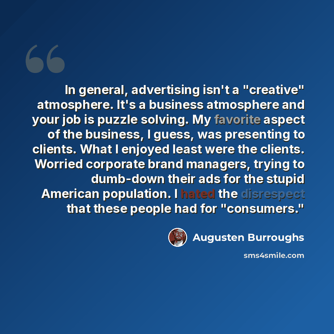 “In general, advertising isn't a "creative" atmosphere. It's a business atmosphere and your job is puzzle solving. My favorite aspect of the business, I guess, was presenting to clients. What I enjoyed least were the clients. Worried corporate brand managers, trying to dumb-down their ads for the…” quote by Augusten Burroughs