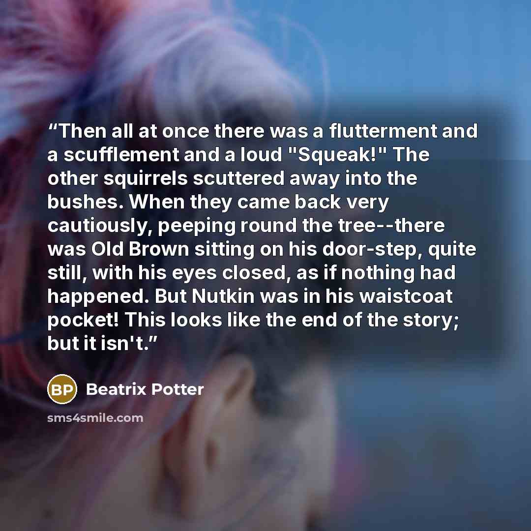 “Then all at once there was a flutterment and a scufflement and a loud "Squeak!" The other squirrels scuttered away into the bushes. When they came back very cautiously, peeping round the tree--there was Old Brown sitting on his door-step, quite still, with his eyes closed, as if nothing had…” quote by Beatrix Potter
