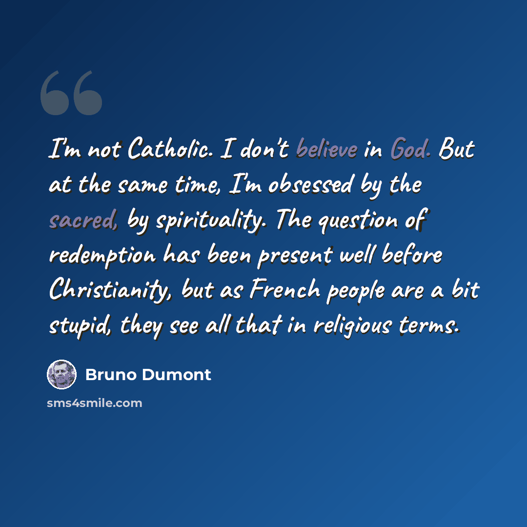 “I'm not Catholic. I don't believe in God. But at the same time, I'm obsessed by the sacred, by spirituality. The question of redemption has been present well before Christianity, but as French people are a bit stupid, they see all that in religious terms.” quote by Bruno Dumont