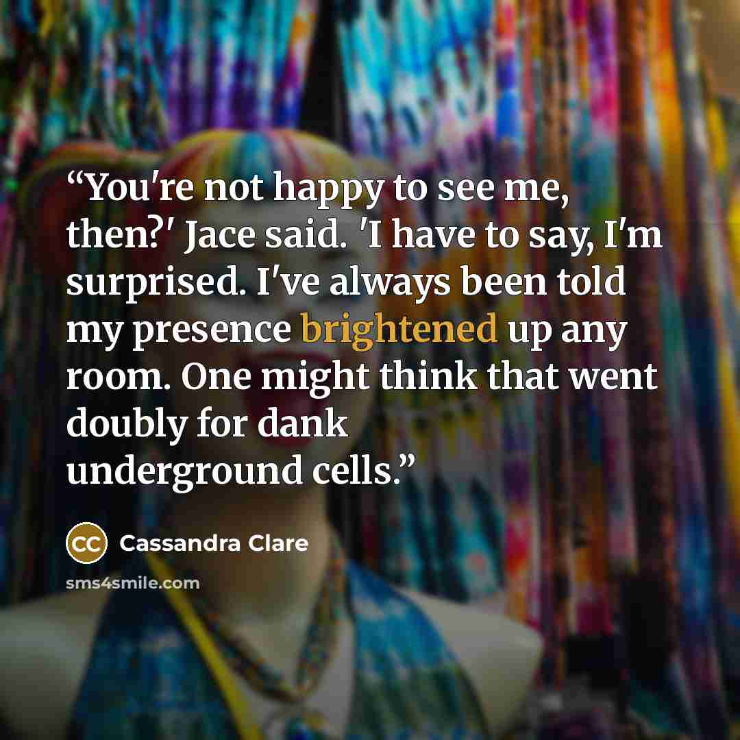 “You're not happy to see me, then?' Jace said. 'I have to say, I'm surprised. I've always been told my presence brightened up any room. One might think that went doubly for dank underground cells.” quote by Cassandra Clare