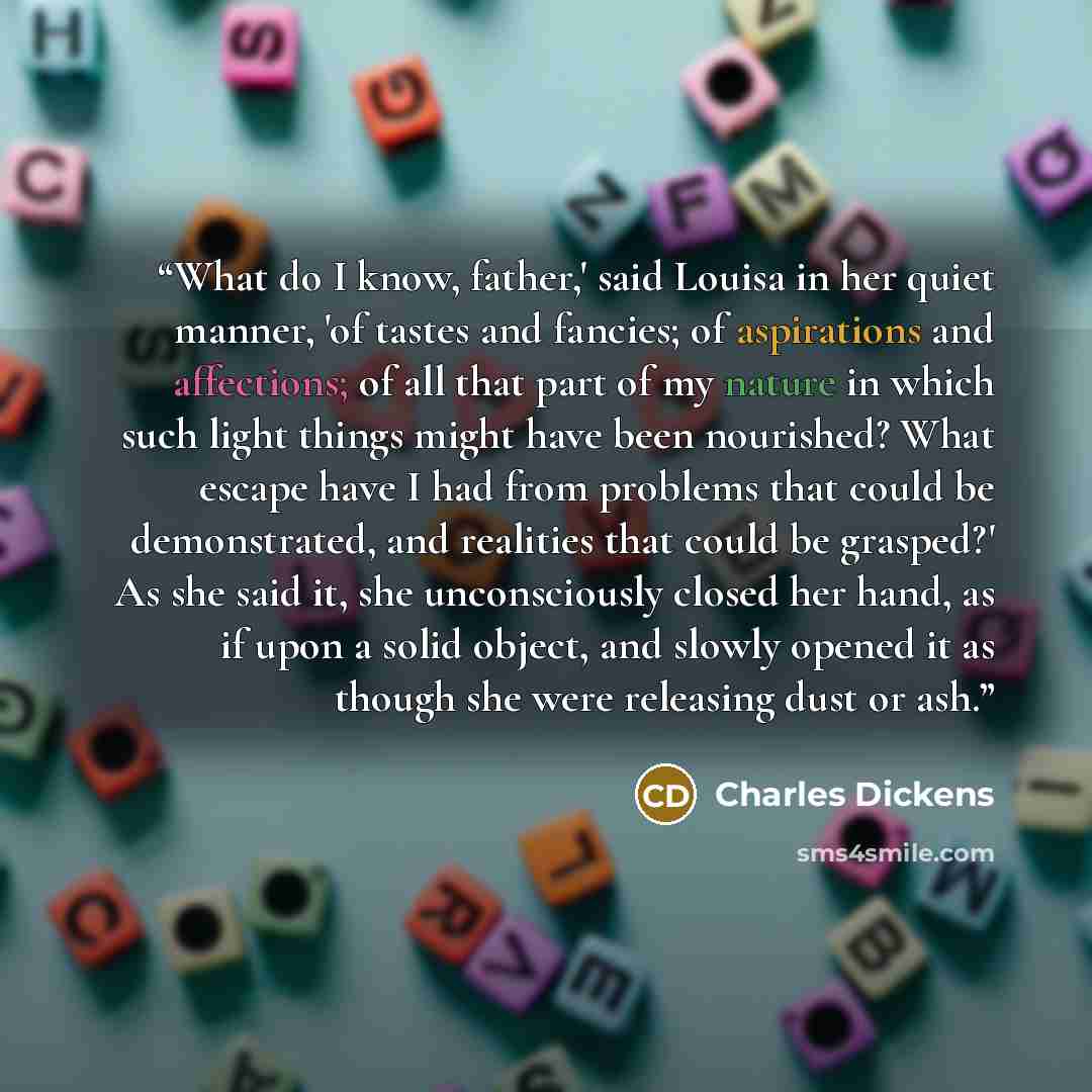 “What do I know, father,' said Louisa in her quiet manner, 'of tastes and fancies; of aspirations and affections; of all that part of my nature in which such light things might have been nourished? What escape have I had from problems that could be demonstrated, and realities that could be…” quote by Charles Dickens