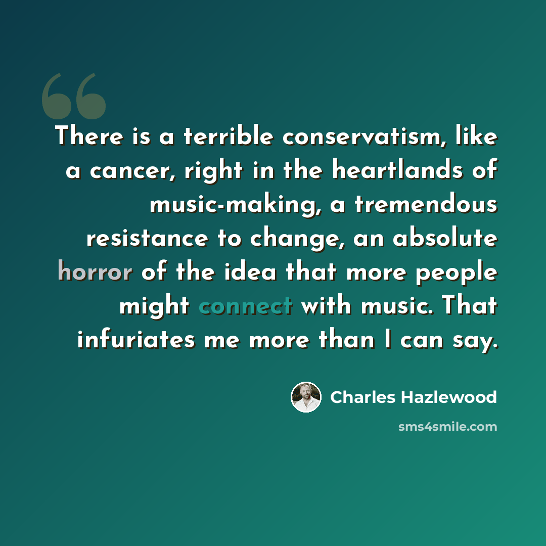 “There is a terrible conservatism, like a cancer, right in the heartlands of music-making, a tremendous resistance to change, an absolute horror of the idea that more people might connect with music. That infuriates me more than I can say.” quote by Charles Hazlewood