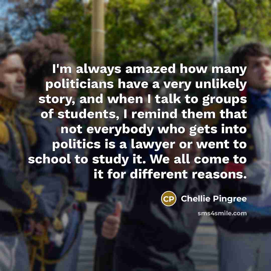 “I'm always amazed how many politicians have a very unlikely story, and when I talk to groups of students, I remind them that not everybody who gets into politics is a lawyer or went to school to study it. We all come to it for different reasons.” quote by Chellie Pingree