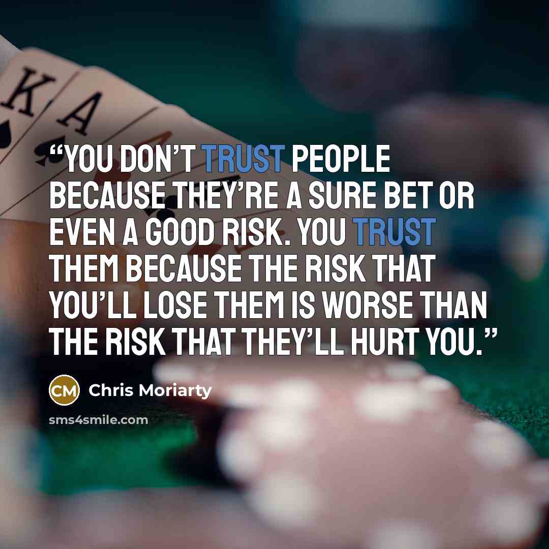 “You don’t trust people because they’re a sure bet or even a good risk. You trust them because the risk that you’ll lose them is worse than the risk that they’ll hurt you.” quote by Chris Moriarty