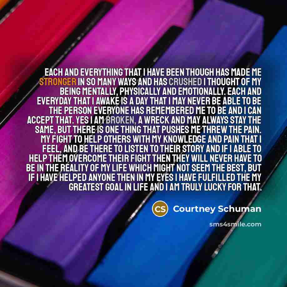 “Each and everything that I have been though has made me stronger in so many ways and has crushed I thought of my being mentally, physically and emotionally. Each and everyday that I awake is a day that I may never be able to be the person everyone has remembered me to be and I can accept that. Yes…” quote by Courtney Schuman