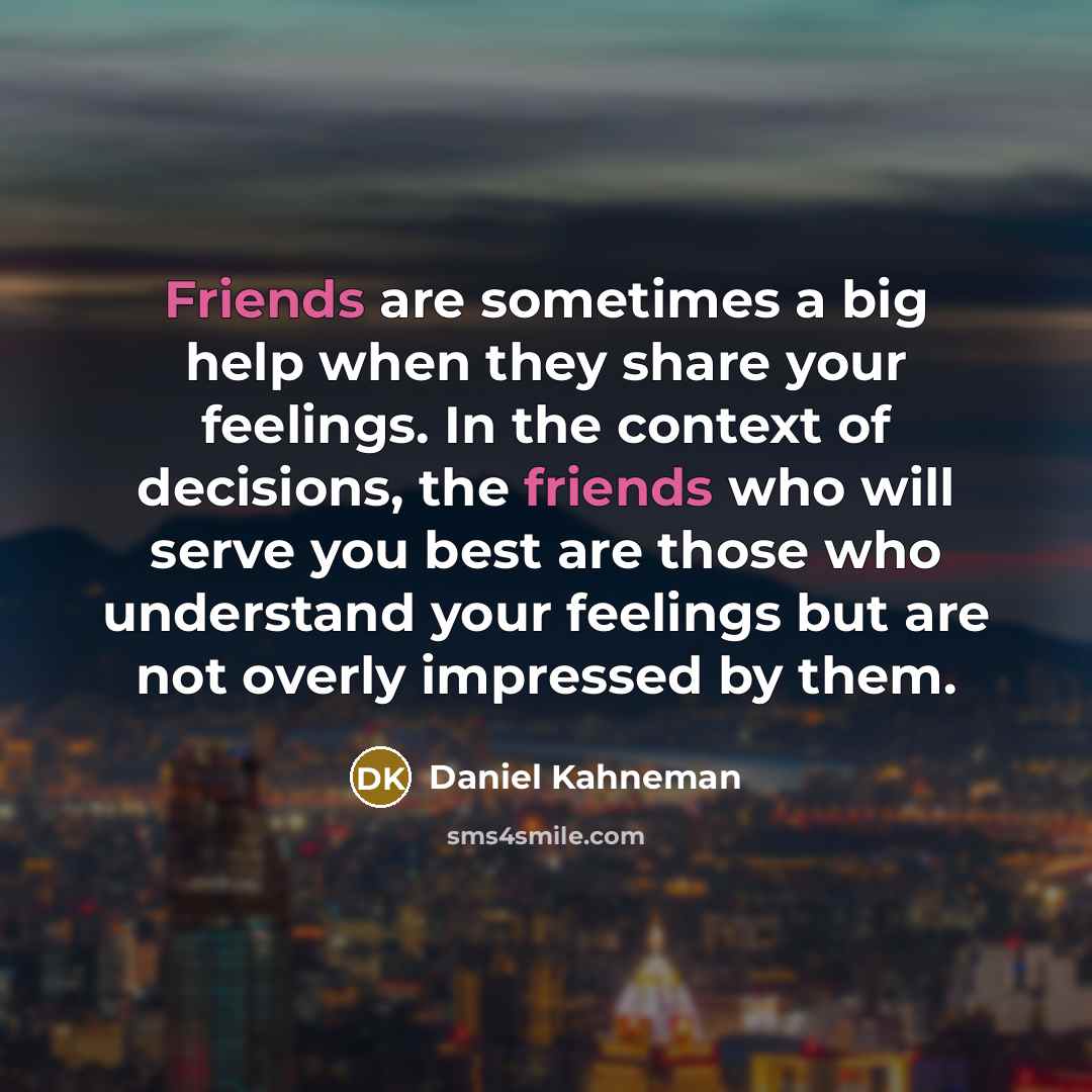 “Friends are sometimes a big help when they share your feelings. In the context of decisions, the friends who will serve you best are those who understand your feelings but are not overly impressed by them.” quote by Daniel Kahneman