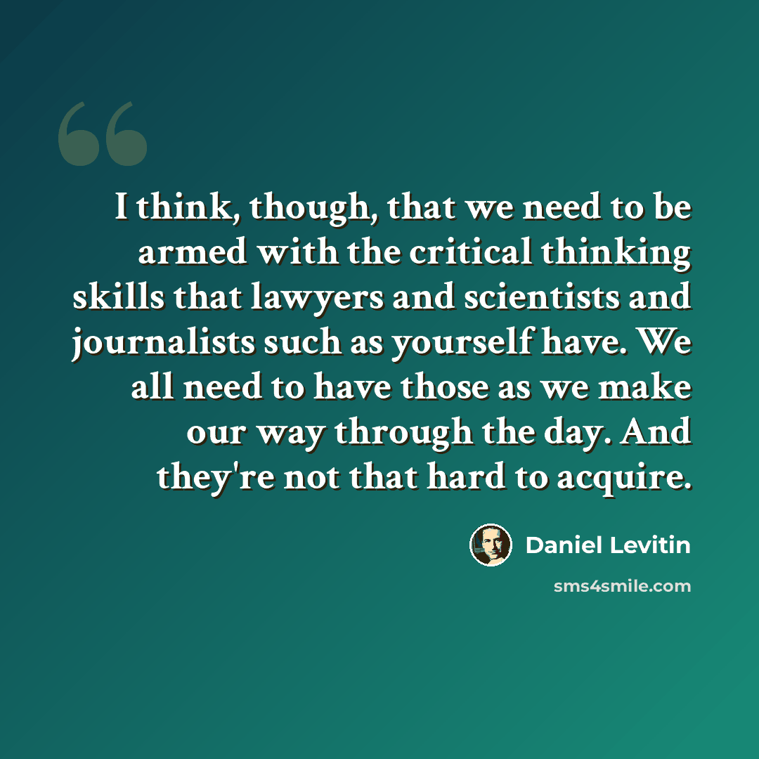“I think, though, that we need to be armed with the critical thinking skills that lawyers and scientists and journalists such as yourself have. We all need to have those as we make our way through the day. And they're not that hard to acquire.” quote by Daniel Levitin