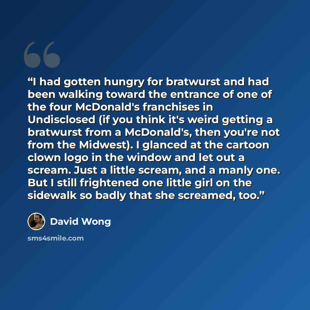 “I had gotten hungry for bratwurst and had been walking toward the entrance of one of the four McDonald's franchises in Undisclosed (if you think it's weird getting a bratwurst from a McDonald's, then you're not from the Midwest). I glanced at the cartoon clown logo in the window and let out a…” quote by David Wong