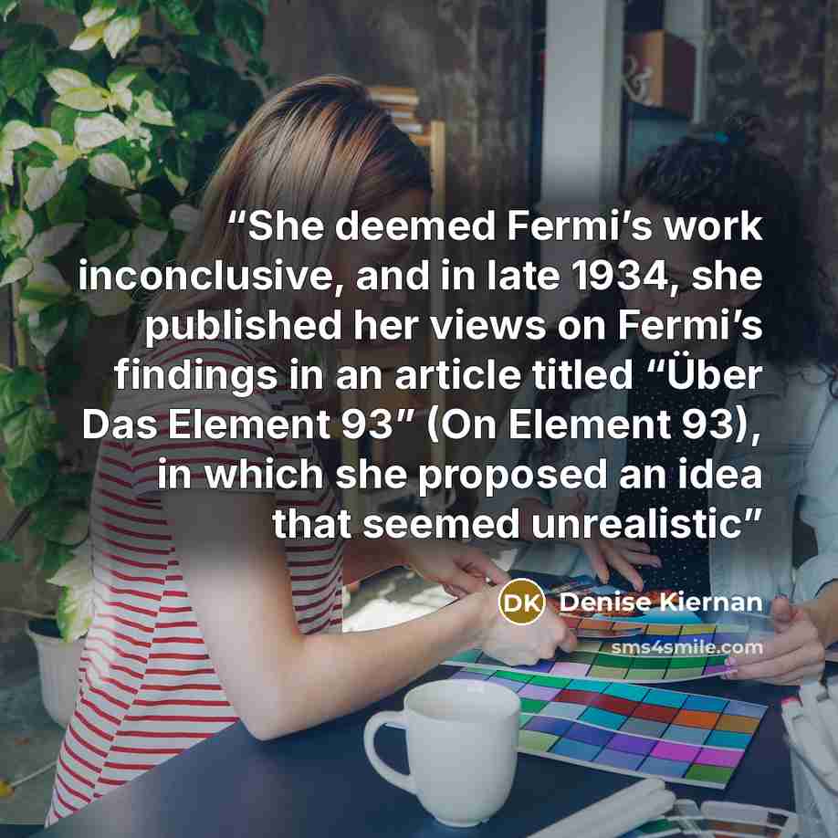 “She deemed Fermi’s work inconclusive, and in late 1934, she published her views on Fermi’s findings in an article titled “Über Das Element 93” (On Element 93), in which she proposed an idea that seemed unrealistic” quote by Denise Kiernan