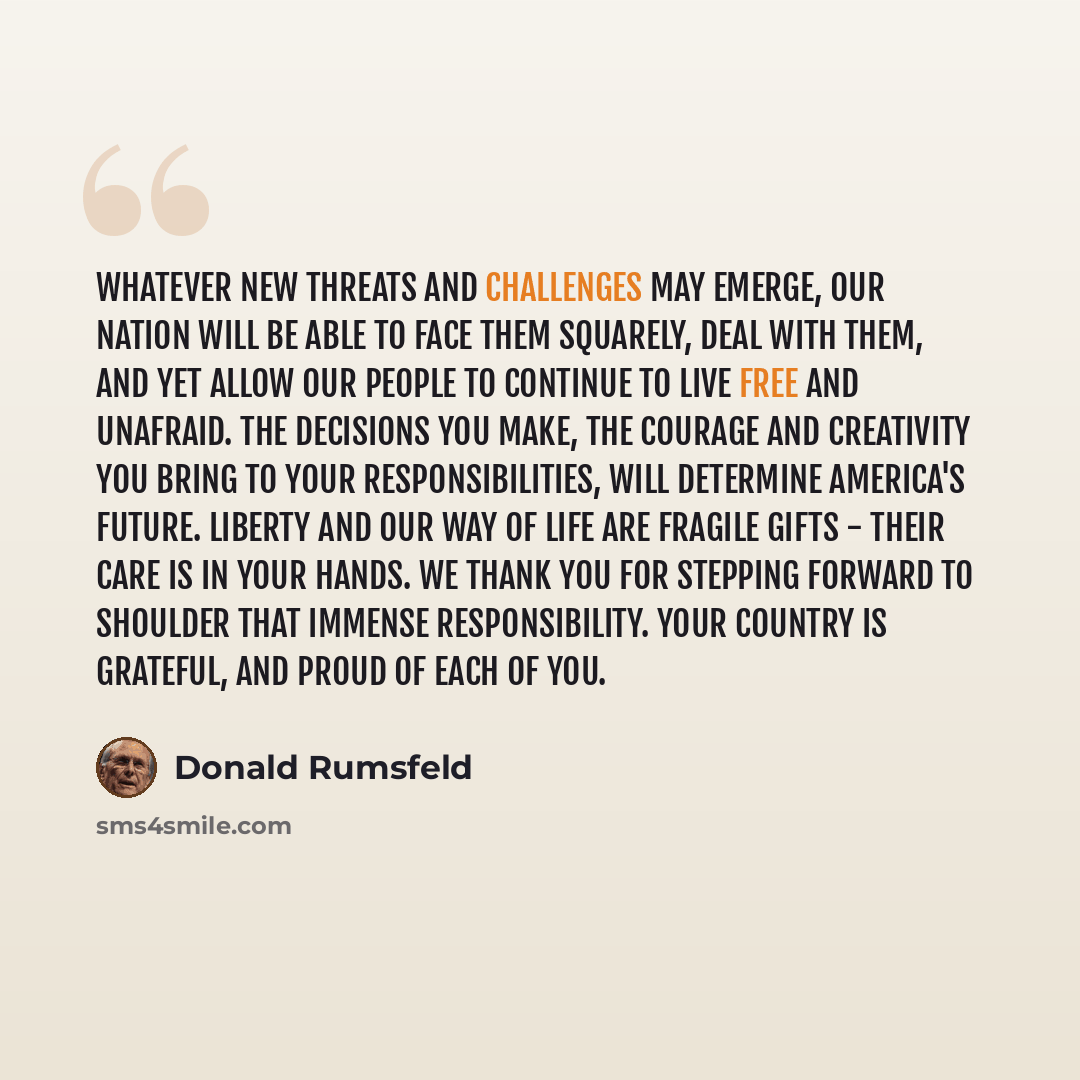 “Whatever new threats and challenges may emerge, our nation will be able to face them squarely, deal with them, and yet allow our people to continue to live free and unafraid. The decisions you make, the courage and creativity you bring to your responsibilities, will determine America's future…” quote by Donald Rumsfeld
