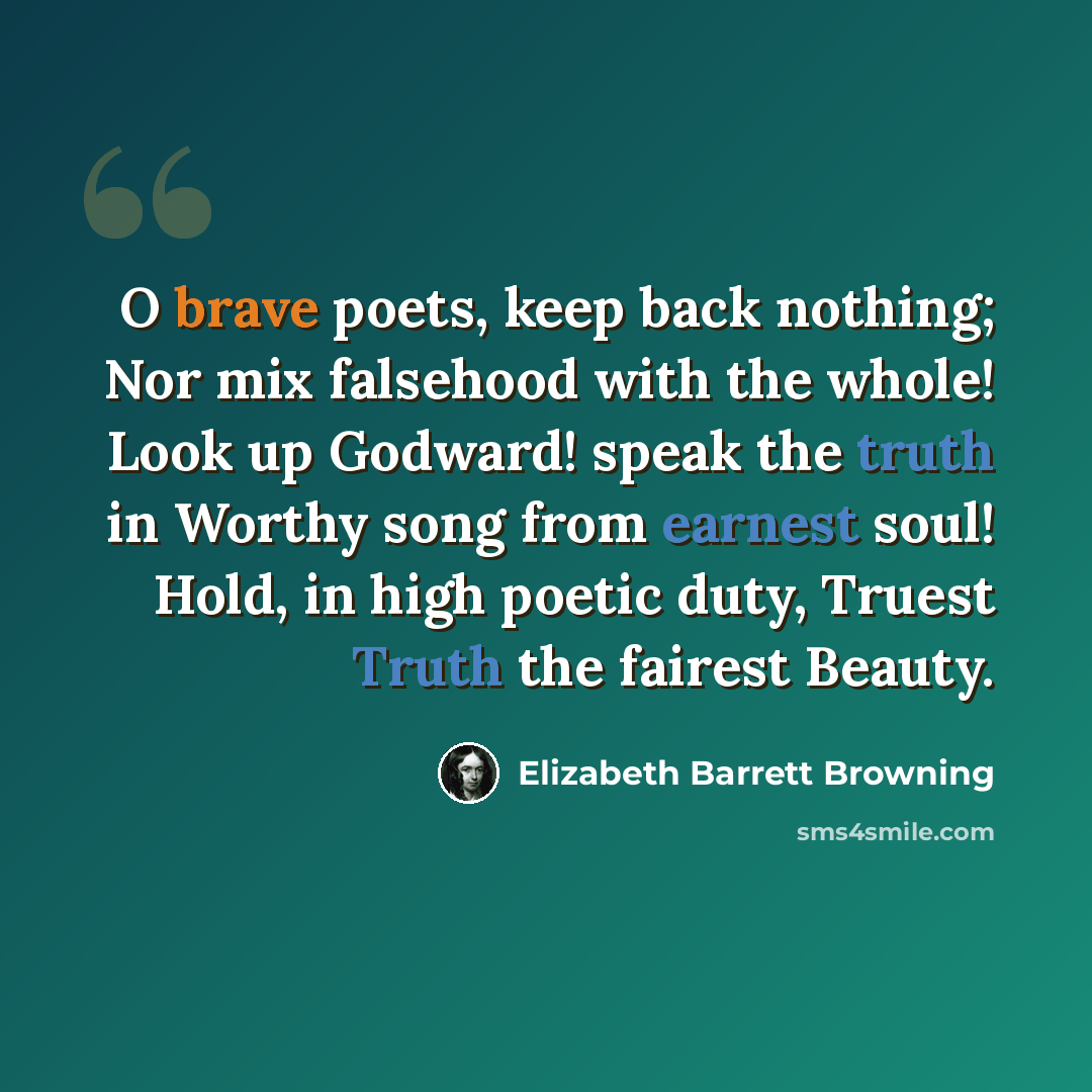 “O brave poets, keep back nothing; Nor mix falsehood with the whole! Look up Godward! speak the truth in Worthy song from earnest soul! Hold, in high poetic duty, Truest Truth the fairest Beauty.” quote by Elizabeth Barrett Browning