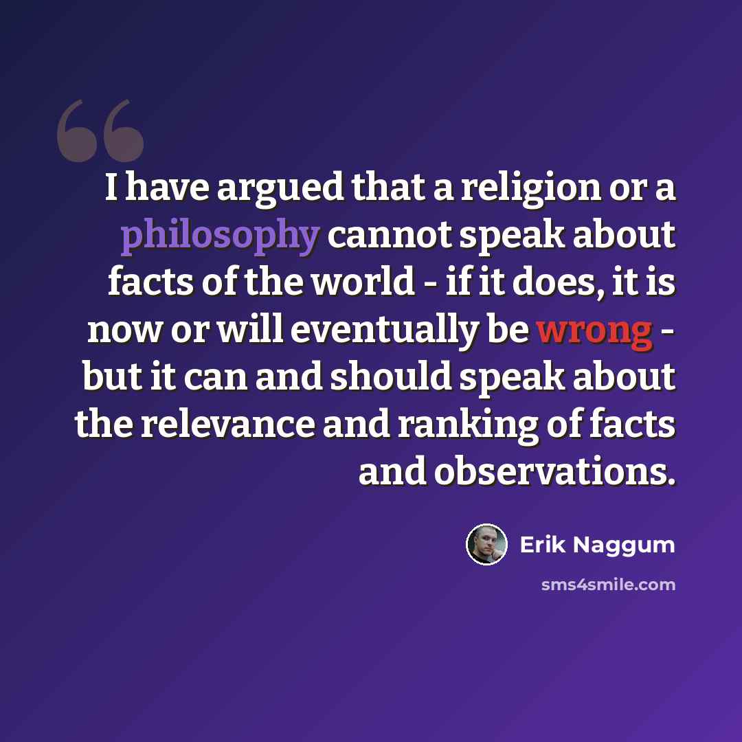 “I have argued that a religion or a philosophy cannot speak about facts of the world - if it does, it is now or will eventually be wrong - but it can and should speak about the relevance and ranking of facts and observations.” quote by Erik Naggum