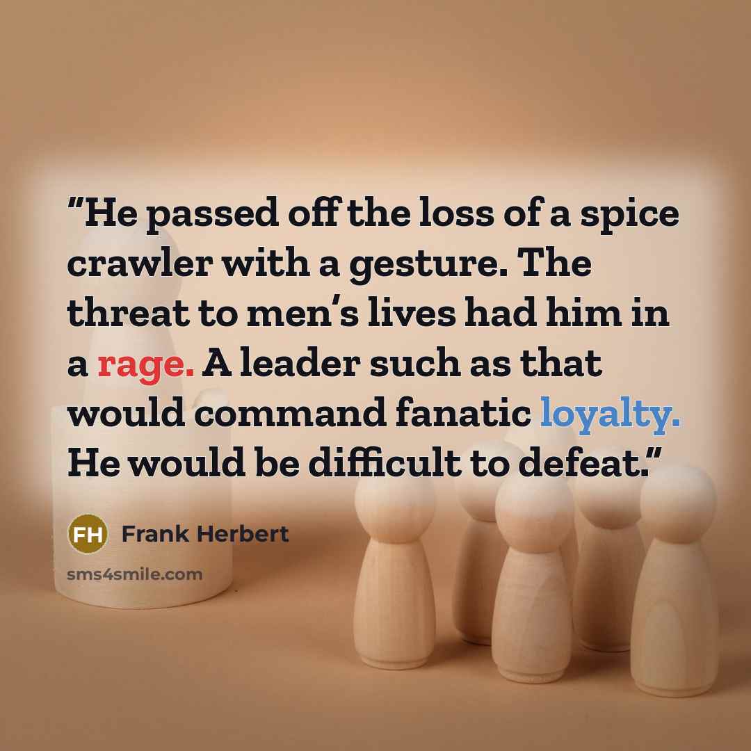 “He passed off the loss of a spice crawler with a gesture. The threat to men’s lives had him in a rage. A leader such as that would command fanatic loyalty. He would be difficult to defeat.” quote by Frank Herbert