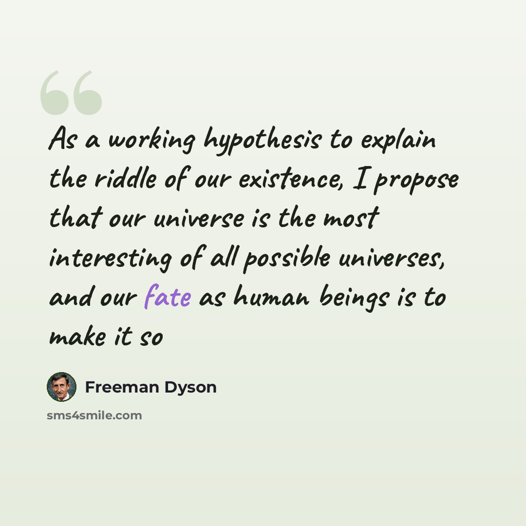 “As a working hypothesis to explain the riddle of our existence, I propose that our universe is the most interesting of all possible universes, and our fate as human beings is to make it so” quote by Freeman Dyson