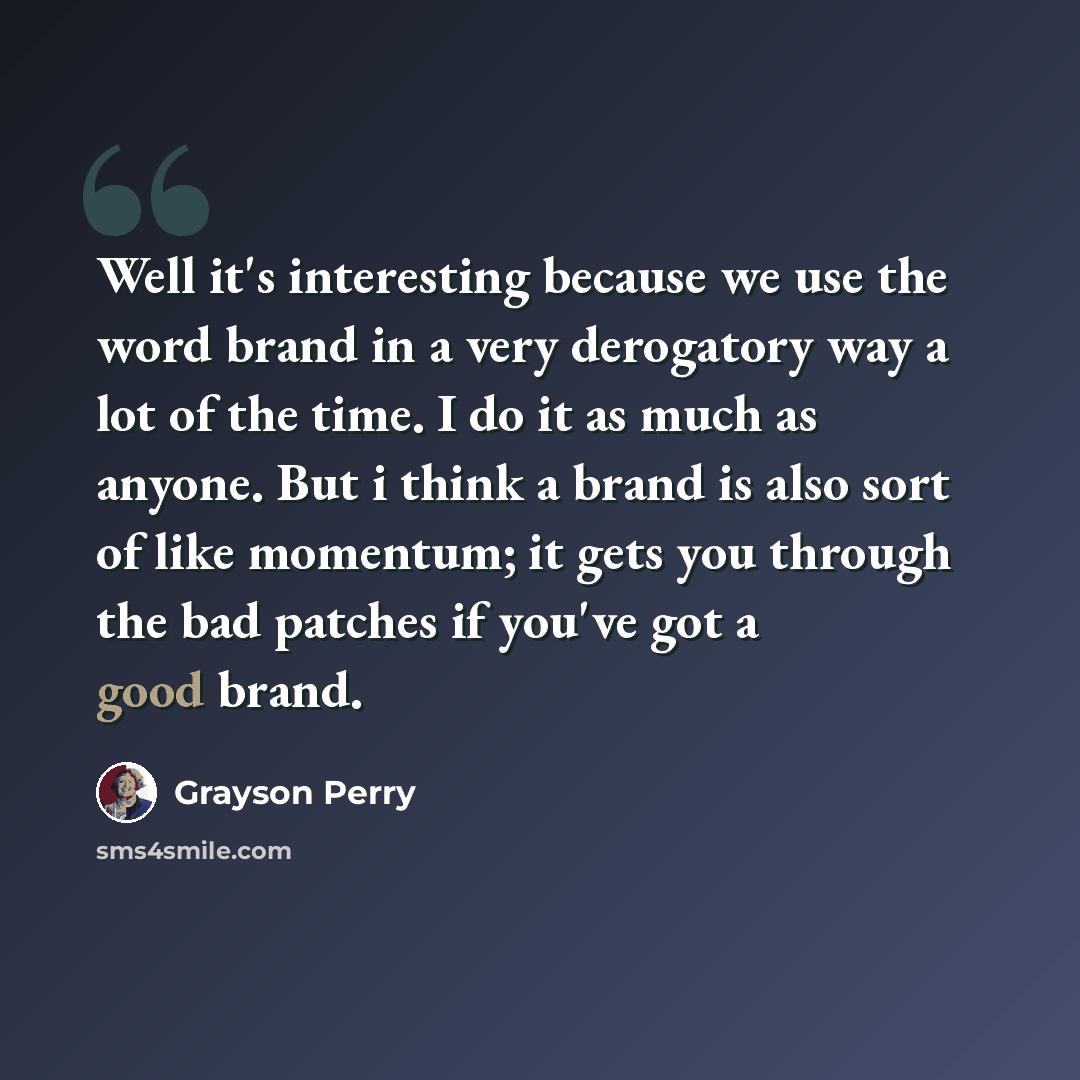 “Well it's interesting because we use the word brand in a very derogatory way a lot of the time. I do it as much as anyone. But i think a brand is also sort of like momentum; it gets you through the bad patches if you've got a good brand.” quote by Grayson Perry