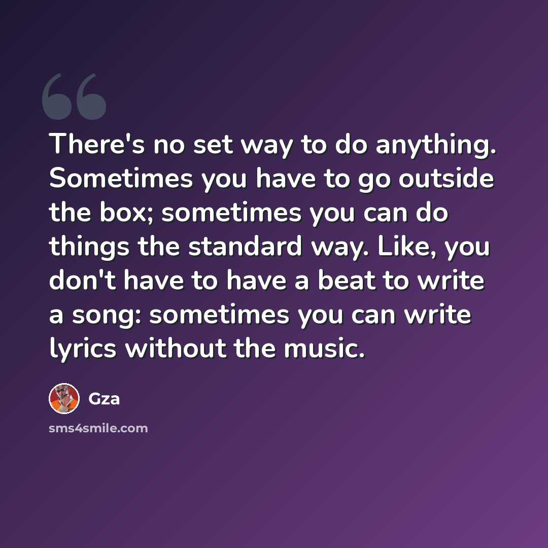 “There's no set way to do anything. Sometimes you have to go outside the box; sometimes you can do things the standard way. Like, you don't have to have a beat to write a song: sometimes you can write lyrics without the music.” quote by Gza