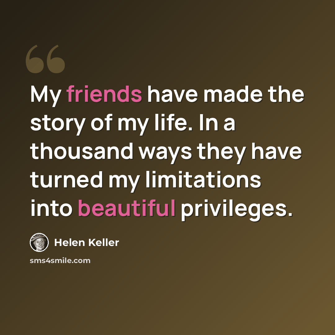 “My friends have made the story of my life. In a thousand ways they have turned my limitations into beautiful privileges.” quote by Helen Keller