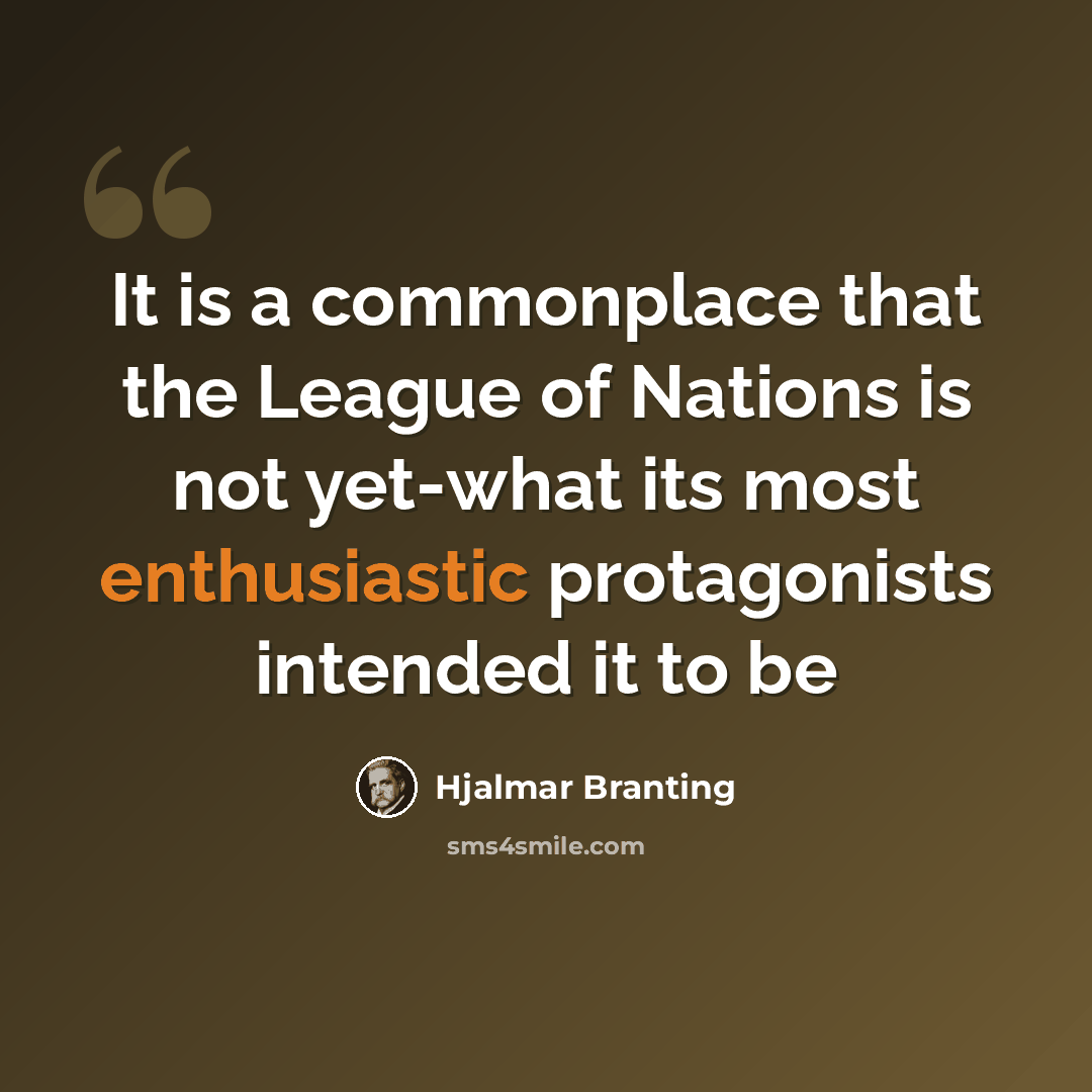“It is a commonplace that the League of Nations is not yet-what its most enthusiastic protagonists intended it to be” quote by Hjalmar Branting