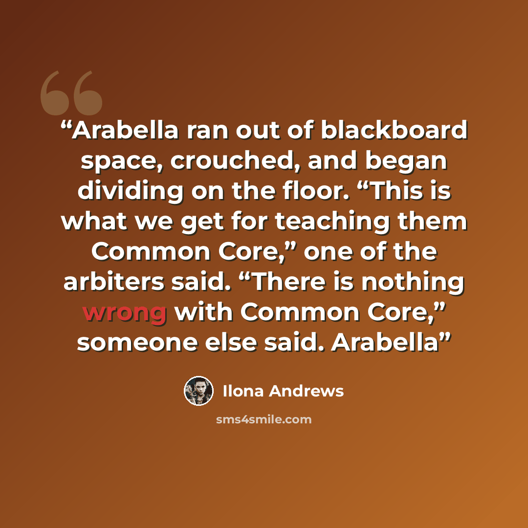 “Arabella ran out of blackboard space, crouched, and began dividing on the floor. “This is what we get for teaching them Common Core,” one of the arbiters said. “There is nothing wrong with Common Core,” someone else said. Arabella” quote by Ilona Andrews