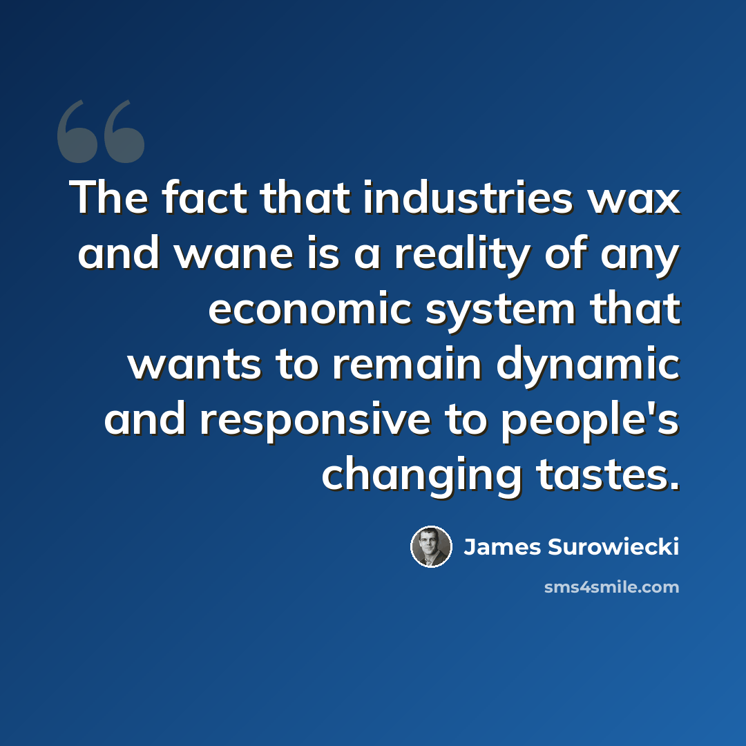 “The fact that industries wax and wane is a reality of any economic system that wants to remain dynamic and responsive to people's changing tastes.” quote by James Surowiecki