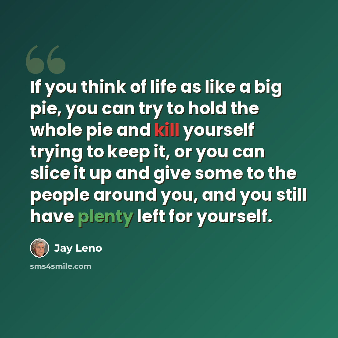 “If you think of life as like a big pie, you can try to hold the whole pie and kill yourself trying to keep it, or you can slice it up and give some to the people around you, and you still have plenty left for yourself.” quote by Jay Leno