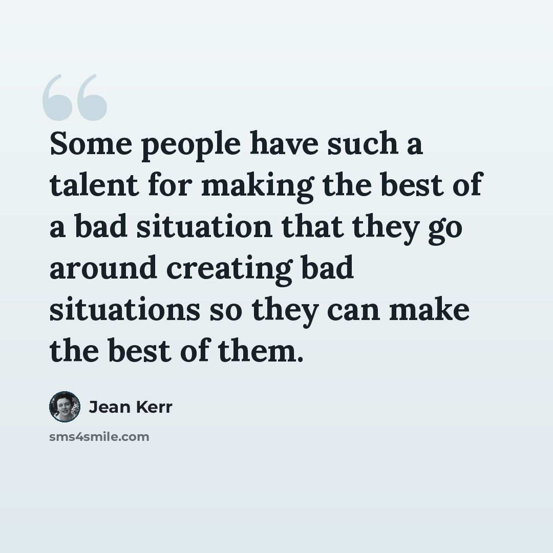 “Some people have such a talent for making the best of a bad situation that they go around creating bad situations so they can make the best of them.” quote by Jean Kerr