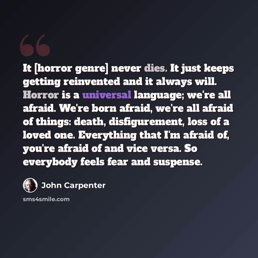 “It [horror genre] never dies. It just keeps getting re­invented and it always will. Horror is a universal language; we're all afraid. We're born afraid, we're all afraid of things: death, disfigurement, loss of a loved one. Everything that I'm afraid of, you're afraid of and vice versa. So…” quote by John Carpenter