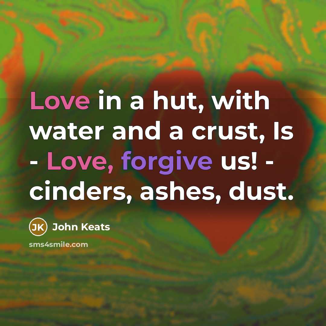 “Love in a hut, with water and a crust, Is - Love, forgive us! - cinders, ashes, dust.” quote by John Keats