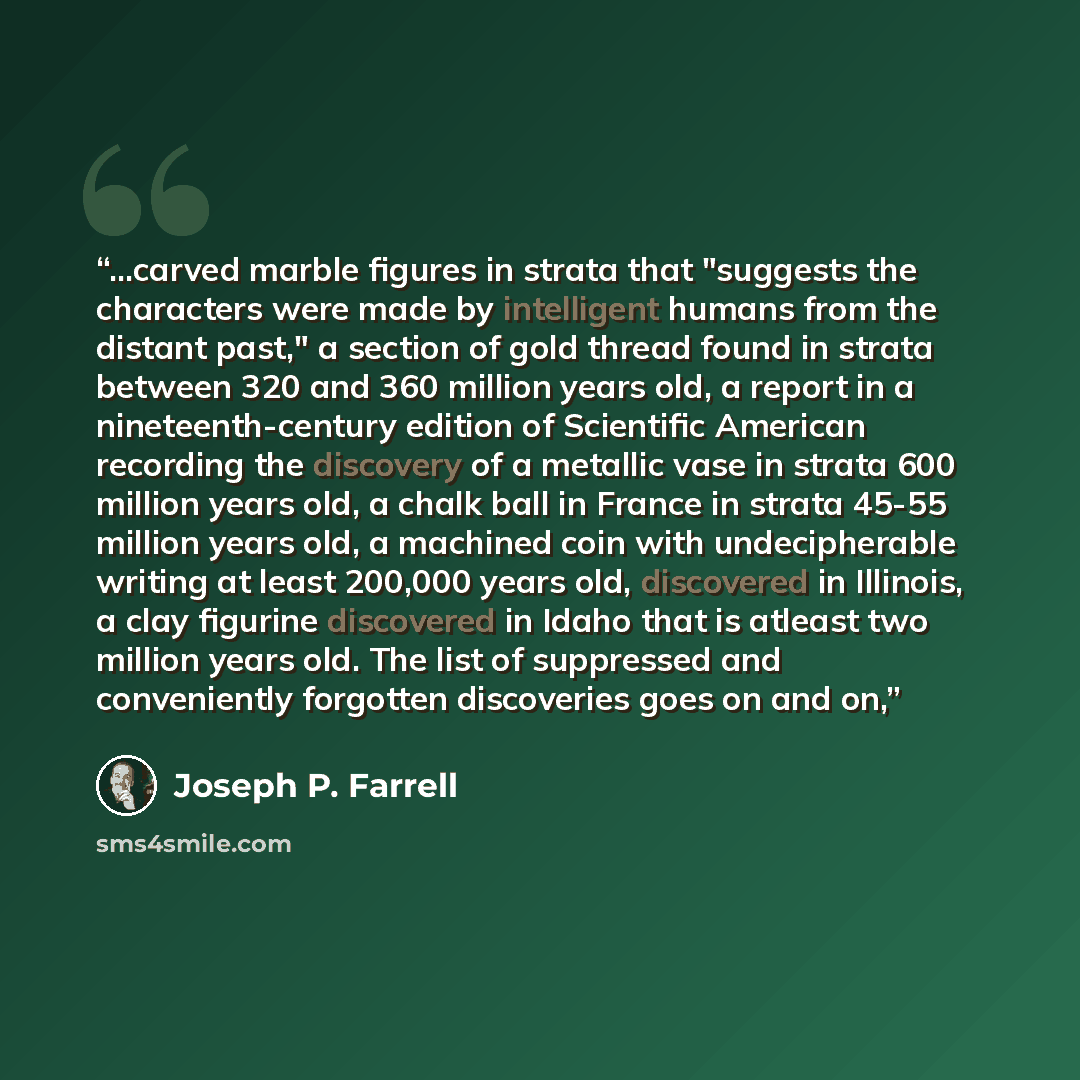 “...carved marble figures in strata that "suggests the characters were made by intelligent humans from the distant past," a section of gold thread found in strata between 320 and 360 million years old, a report in a nineteenth-century edition of Scientific American recording the discovery of a…” quote by Joseph P. Farrell
