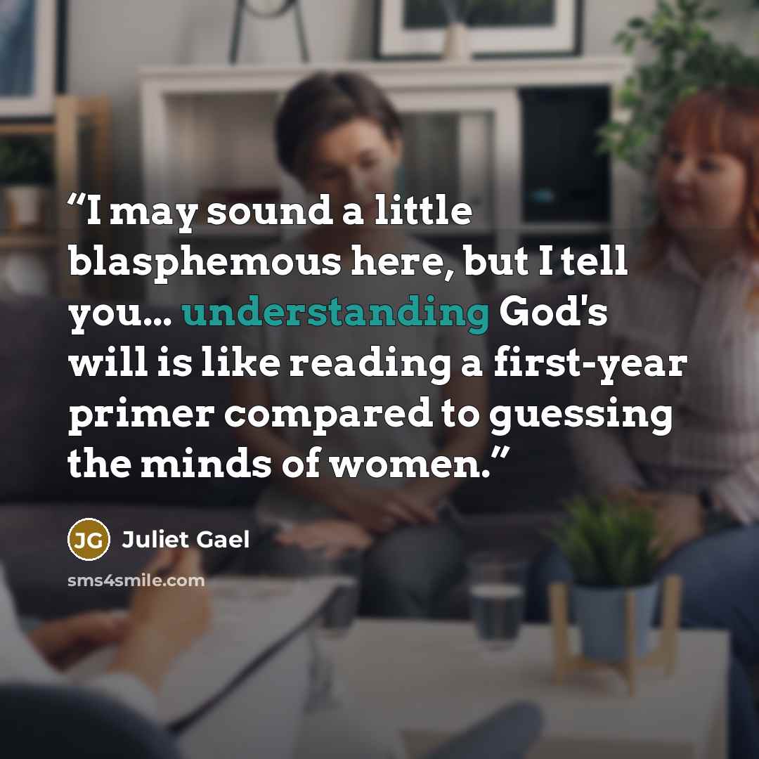 “I may sound a little blasphemous here, but I tell you... understanding God's will is like reading a first-year primer compared to guessing the minds of women.” quote by Juliet Gael