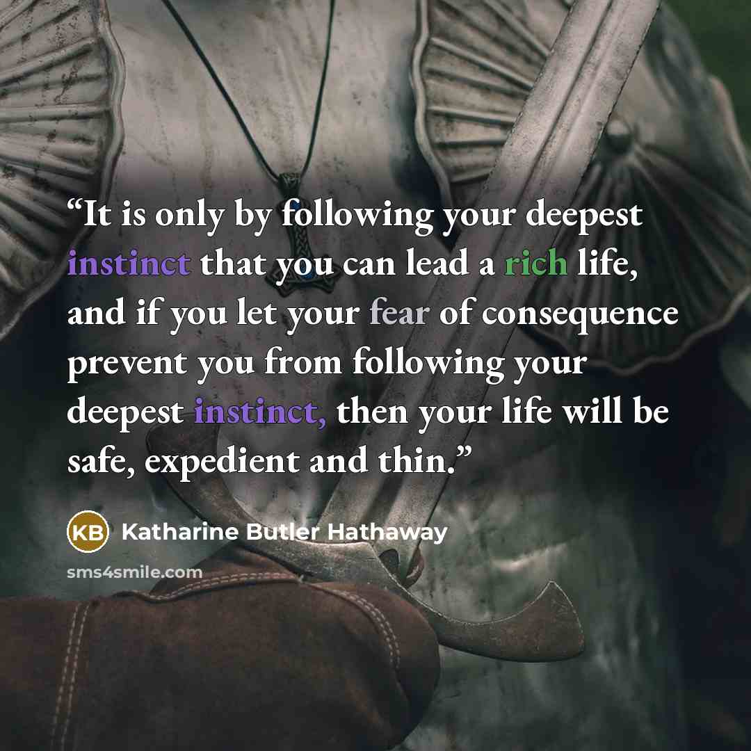 “It is only by following your deepest instinct that you can lead a rich life, and if you let your fear of consequence prevent you from following your deepest instinct, then your life will be safe, expedient and thin.” quote by Katharine Butler Hathaway
