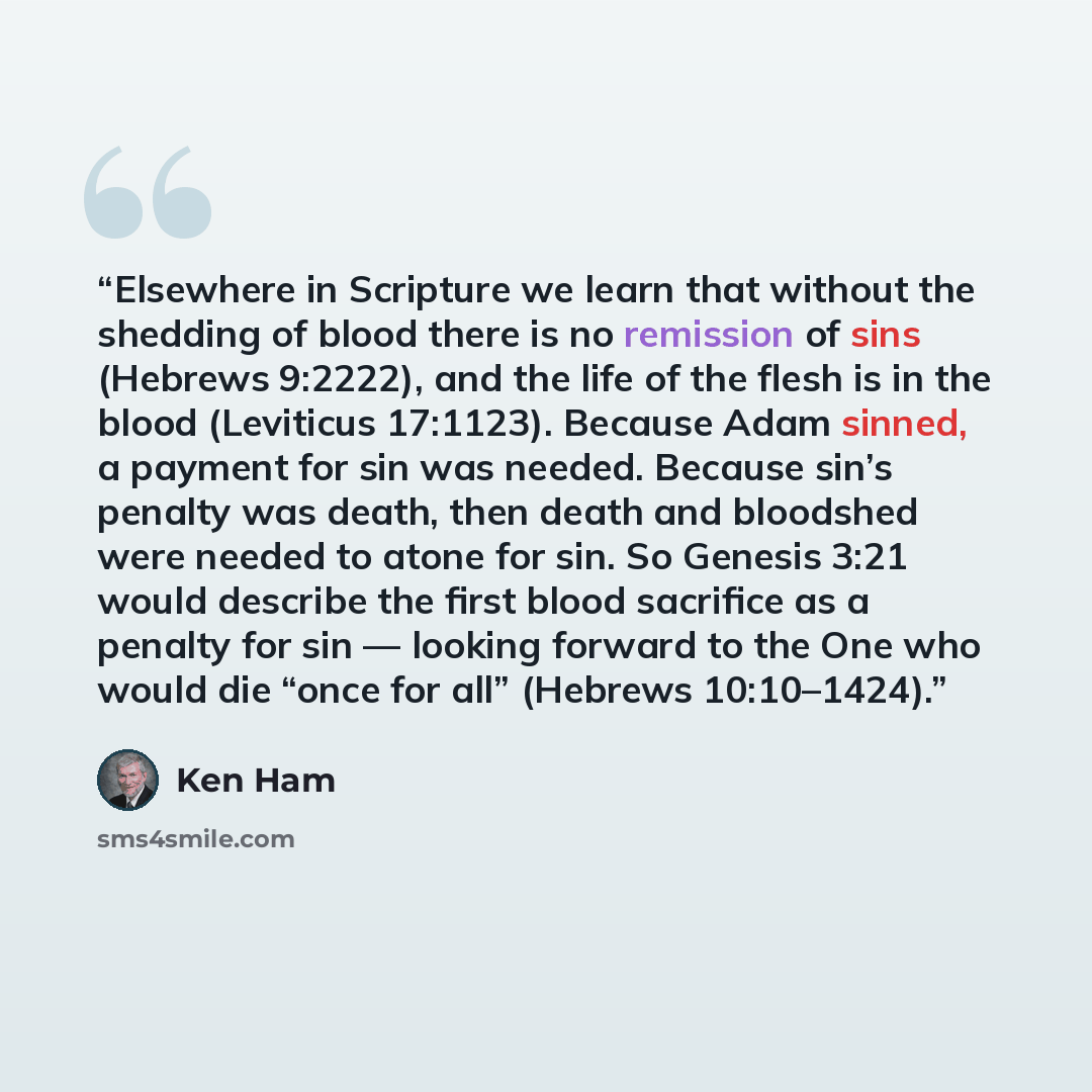 “Elsewhere in Scripture we learn that without the shedding of blood there is no remission of sins (Hebrews 9:2222), and the life of the flesh is in the blood (Leviticus 17:1123). Because Adam sinned, a payment for sin was needed. Because sin’s penalty was death, then death and bloodshed were needed…” quote by Ken Ham