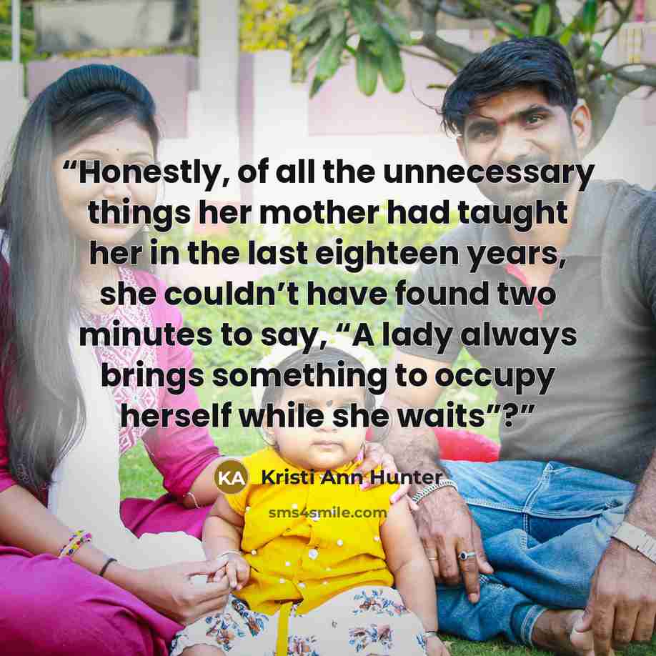 “Honestly, of all the unnecessary things her mother had taught her in the last eighteen years, she couldn’t have found two minutes to say, “A lady always brings something to occupy herself while she waits”?” quote by Kristi Ann Hunter