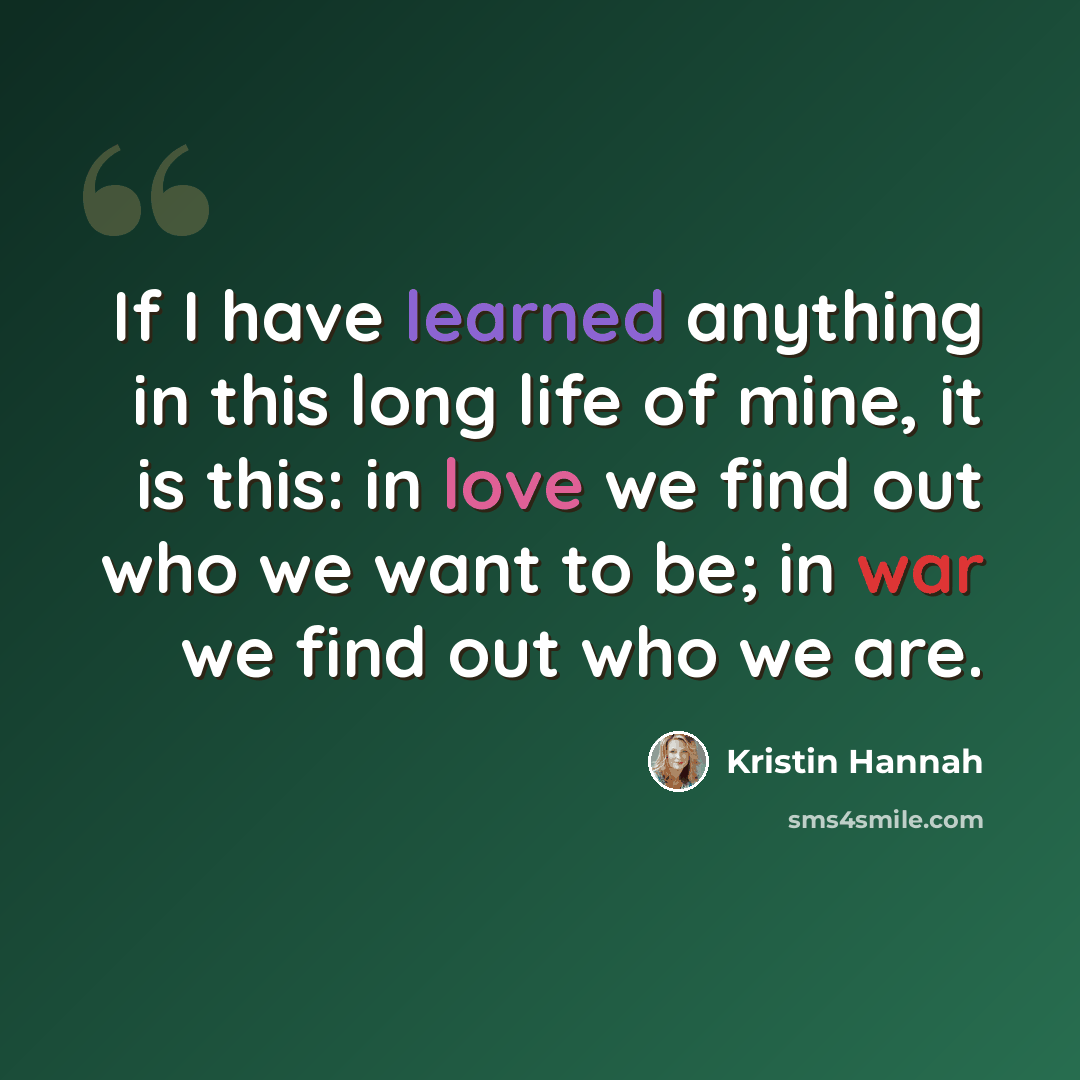 “If I have learned anything in this long life of mine, it is this: in love we find out who we want to be; in war we find out who we are.” quote by Kristin Hannah