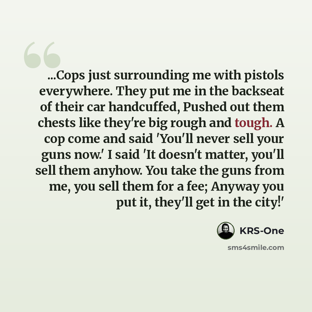 “...Cops just surrounding me with pistols everywhere. They put me in the backseat of their car handcuffed, Pushed out them chests like they're big rough and tough. A cop come and said 'You'll never sell your guns now.' I said 'It doesn't matter, you'll sell them anyhow. You take the guns from me…” quote by KRS-One
