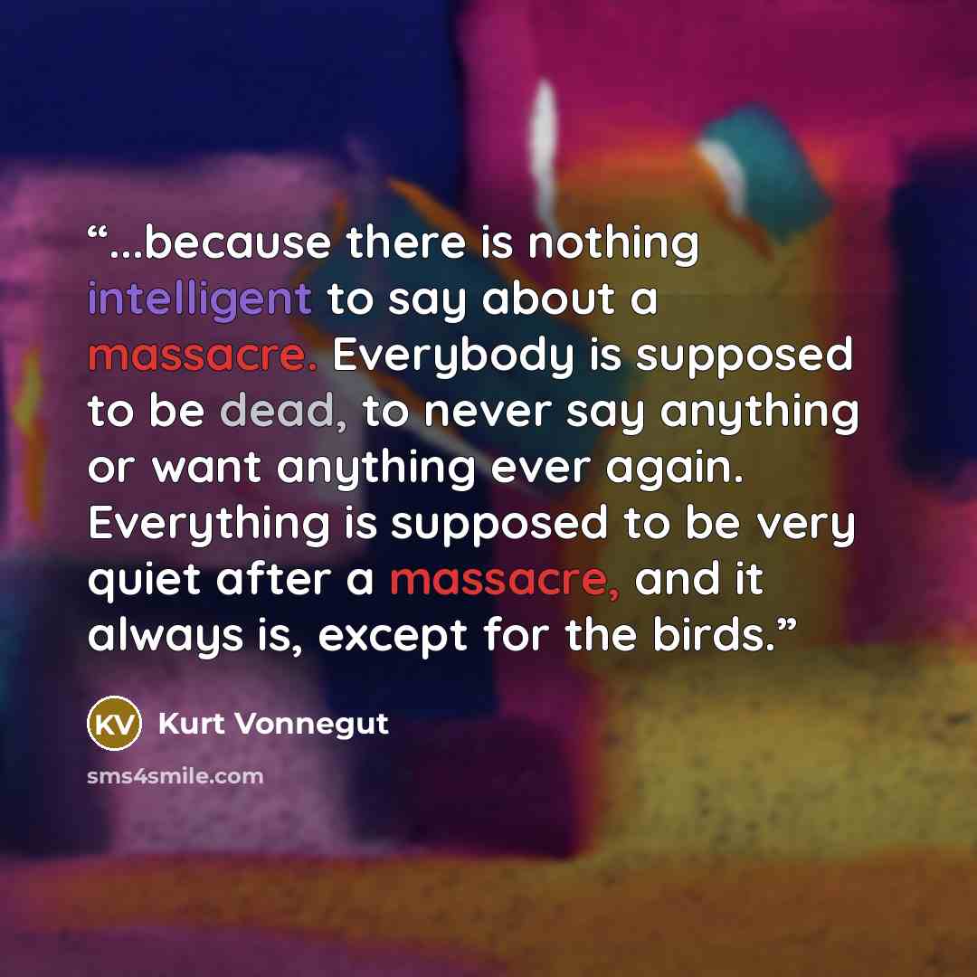 “...because there is nothing intelligent to say about a massacre. Everybody is supposed to be dead, to never say anything or want anything ever again. Everything is supposed to be very quiet after a massacre, and it always is, except for the birds.” quote by Kurt Vonnegut