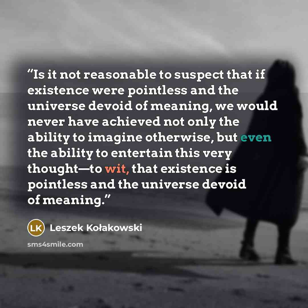 “Is it not reasonable to suspect that if existence were pointless and the universe devoid of meaning, we would never have achieved not only the ability to imagine otherwise, but even the ability to entertain this very thought—to wit, that existence is pointless and the universe devoid of meaning.” quote by Leszek Kołakowski