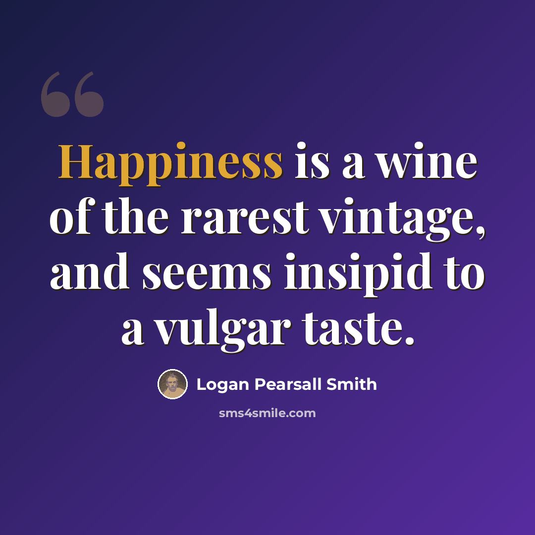 “Happiness is a wine of the rarest vintage, and seems insipid to a vulgar taste.” quote by Logan Pearsall Smith