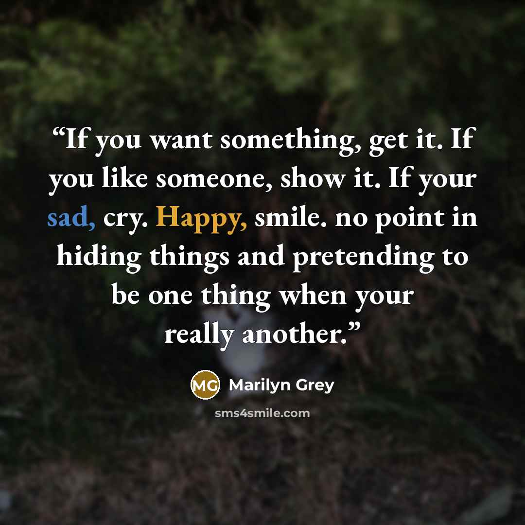 “If you want something, get it. If you like someone, show it. If your sad, cry. Happy, smile. no point in hiding things and pretending to be one thing when your really another.” quote by Marilyn Grey