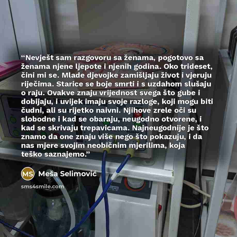 “Nevješt sam razgovoru sa ženama, pogotovo sa ženama njene ljepote i njenih godina. Oko trideset, čini mi se. Mlade djevojke zamišljaju život i vjeruju riječima. Starice se boje smrti i s uzdahom slušaju o raju. Ovakve znaju vrijednost svega što gube i dobijaju, i uvijek imaju svoje razloge, koji…” quote by Meša Selimović