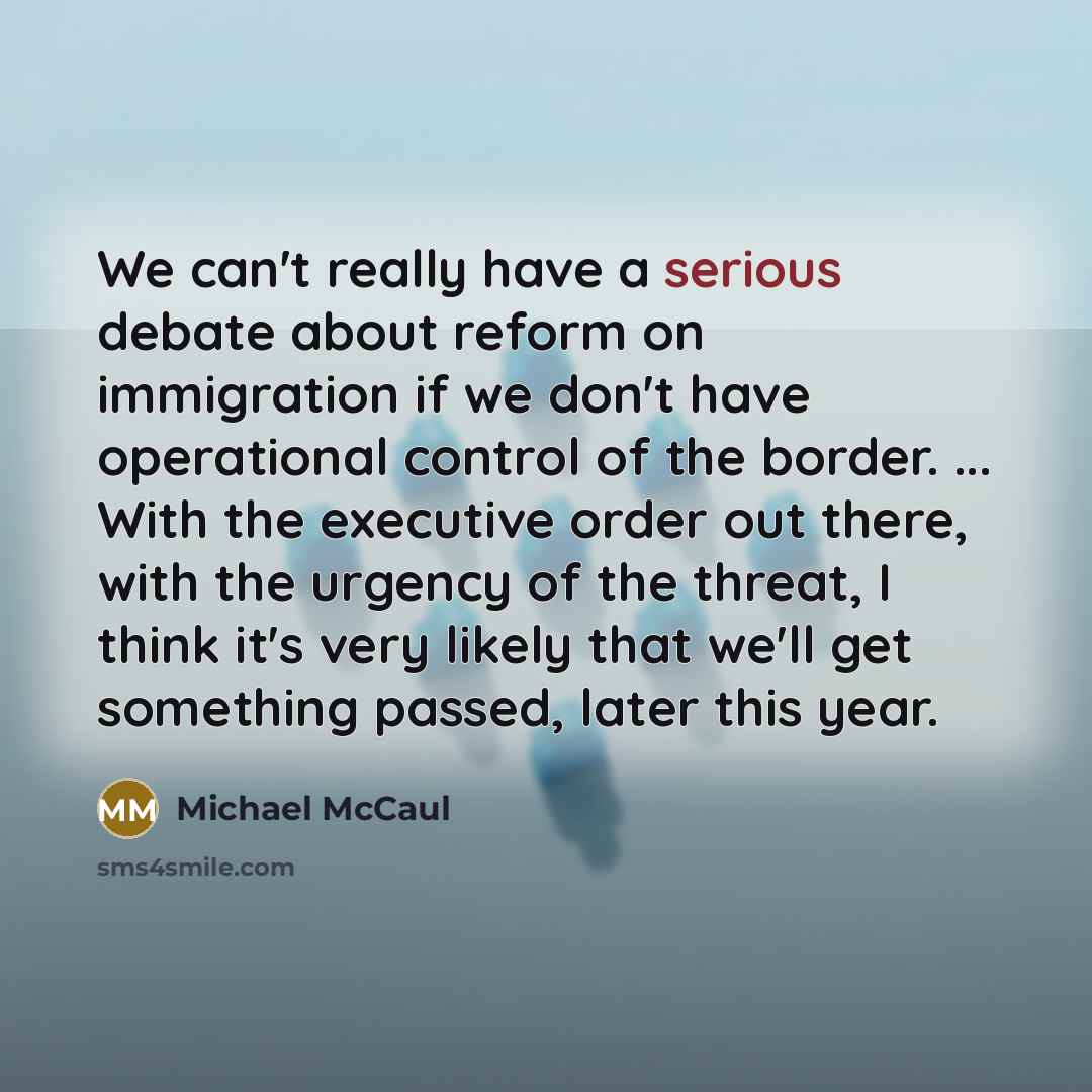 “We can't really have a serious debate about reform on immigration if we don't have operational control of the border. ... With the executive order out there, with the urgency of the threat, I think it's very likely that we'll get something passed, later this year.” quote by Michael McCaul