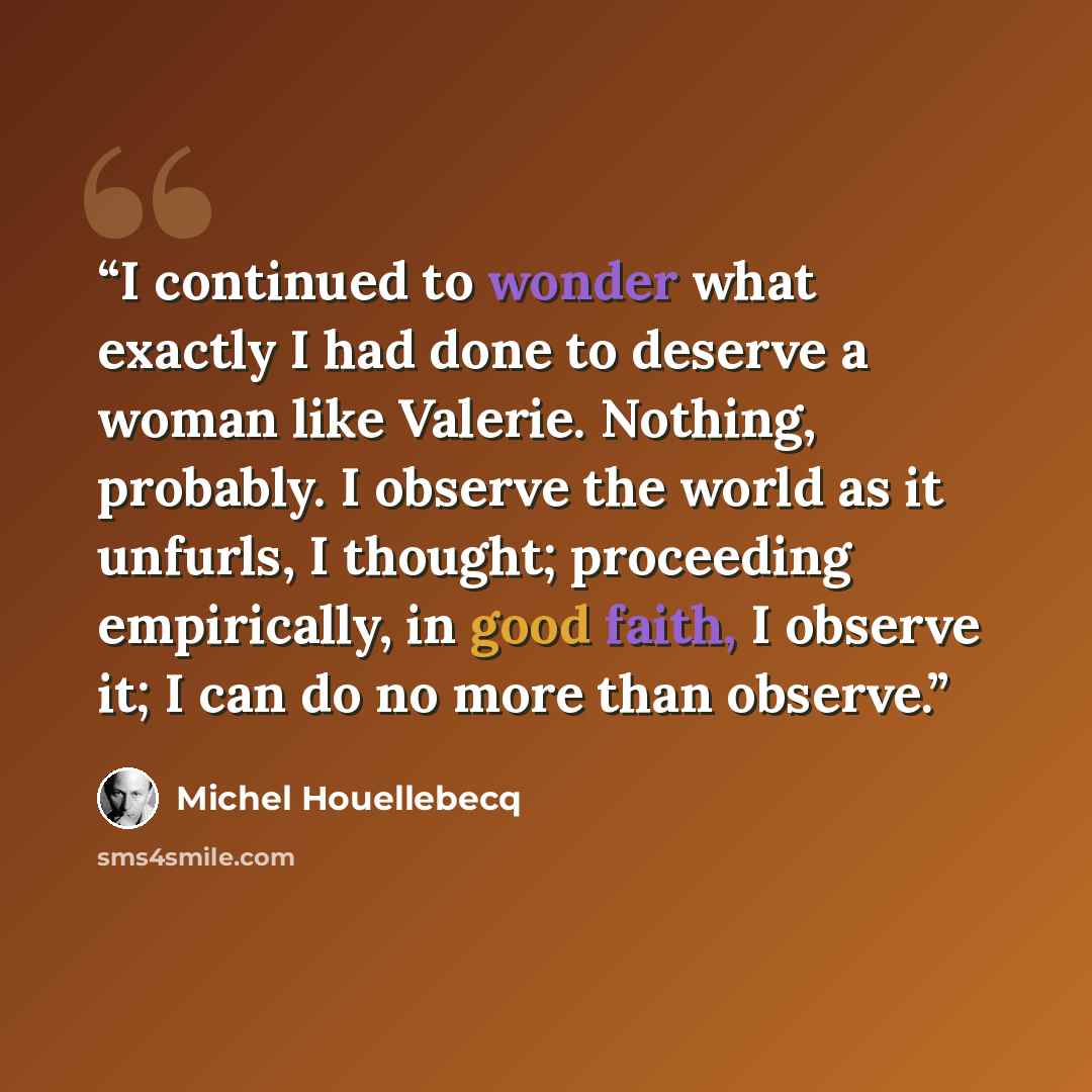“I continued to wonder what exactly I had done to deserve a woman like Valerie. Nothing, probably. I observe the world as it unfurls, I thought; proceeding empirically, in good faith, I observe it; I can do no more than observe.” quote by Michel Houellebecq