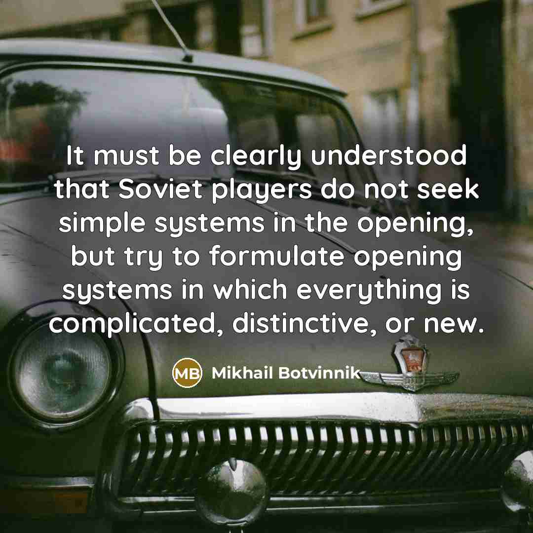 “It must be clearly understood that Soviet players do not seek simple systems in the opening, but try to formulate opening systems in which everything is complicated, distinctive, or new.” quote by Mikhail Botvinnik