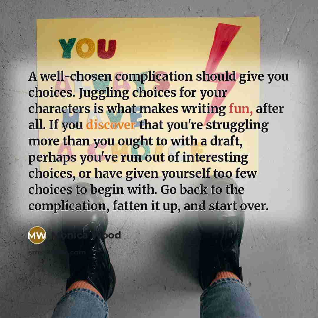 “A well-chosen complication should give you choices. Juggling choices for your characters is what makes writing fun, after all. If you discover that you're struggling more than you ought to with a draft, perhaps you've run out of interesting choices, or have given yourself too few choices to begin…” quote by Monica Wood