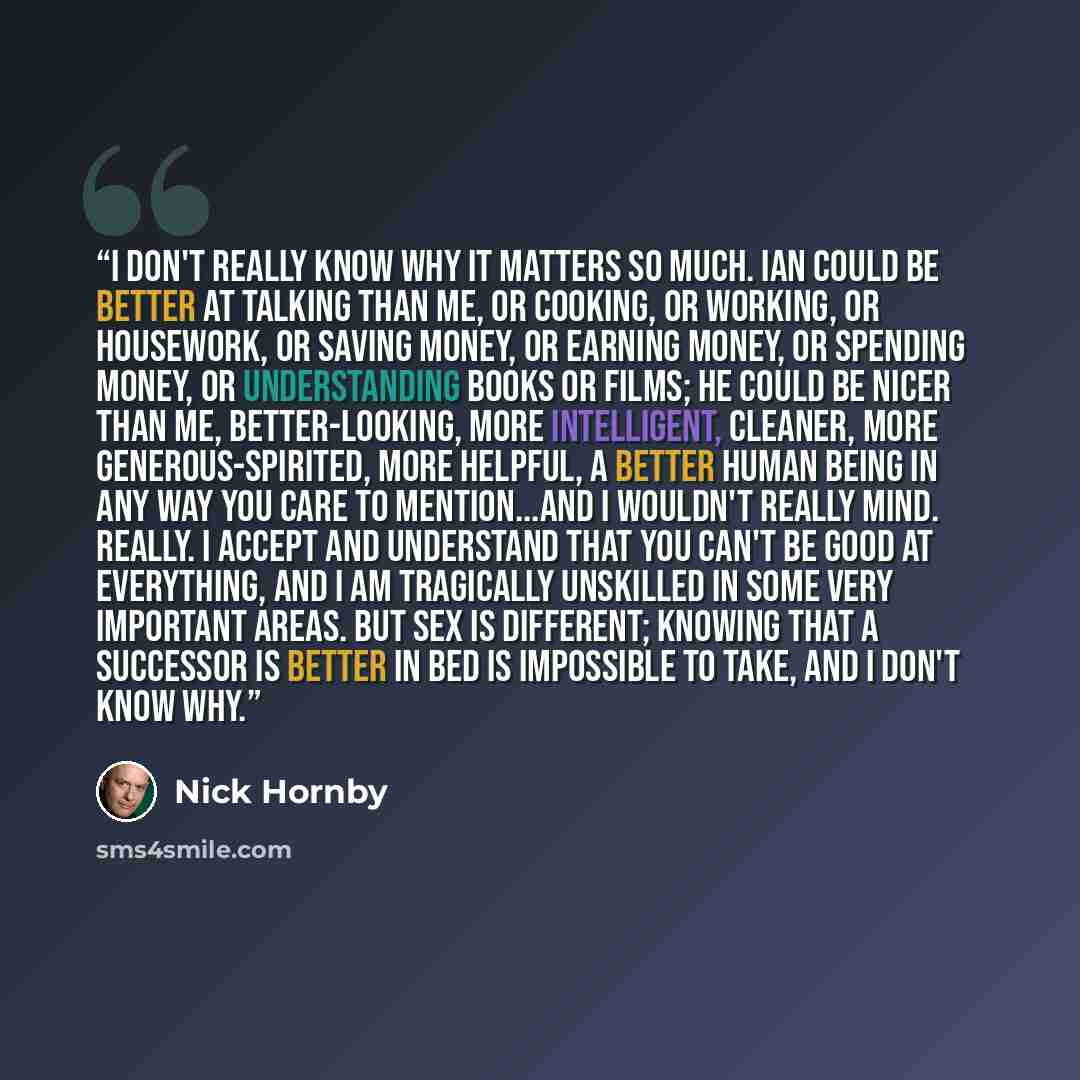 “I don't really know why it matters so much. Ian could be better at talking than me, or cooking, or working, or housework, or saving money, or earning money, or spending money, or understanding books or films; he could be nicer than me, better-looking, more intelligent, cleaner, more…” quote by Nick Hornby