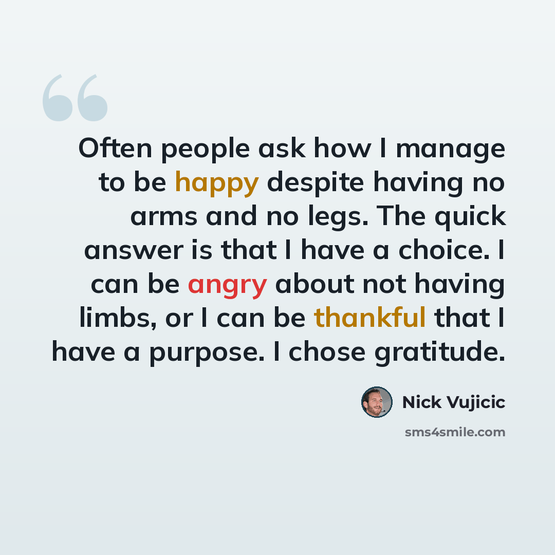 “Often people ask how I manage to be happy despite having no arms and no legs. The quick answer is that I have a choice. I can be angry about not having limbs, or I can be thankful that I have a purpose. I chose gratitude.” quote by Nick Vujicic