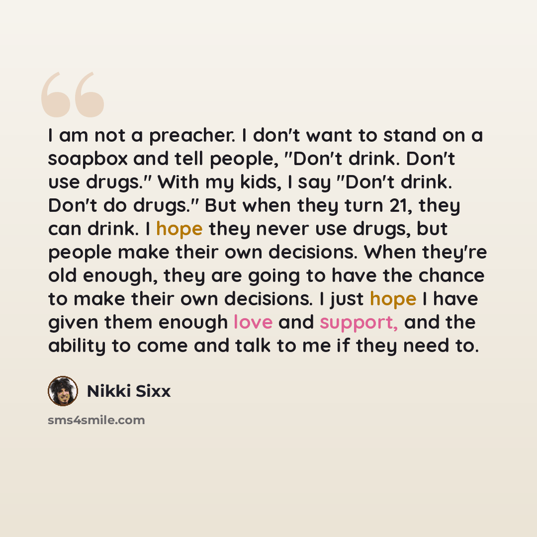 “I am not a preacher. I don't want to stand on a soapbox and tell people, "Don't drink. Don't use drugs." With my kids, I say "Don't drink. Don't do drugs." But when they turn 21, they can drink. I hope they never use drugs, but people make their own decisions. When they're old enough, they are…” quote by Nikki Sixx